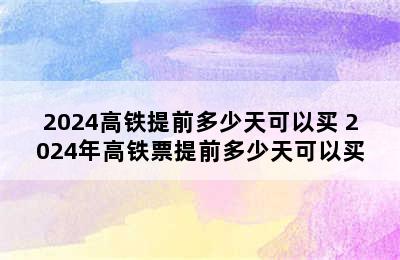 2024高铁提前多少天可以买 2024年高铁票提前多少天可以买